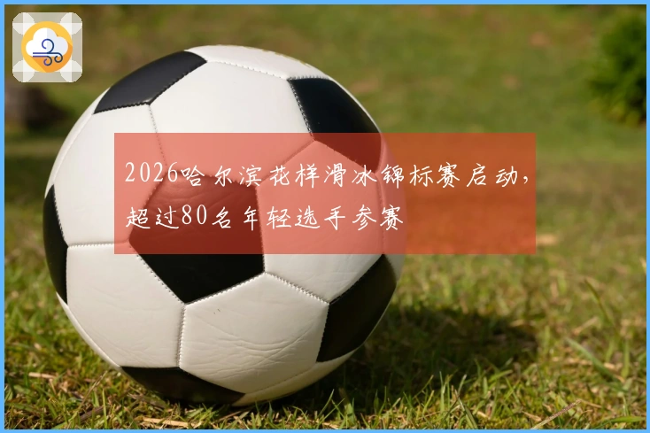 2026哈尔滨花样滑冰锦标赛启动，超过80名年轻选手参赛