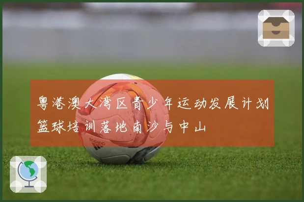 粤港澳大湾区青少年运动发展计划篮球培训落地南沙与中山