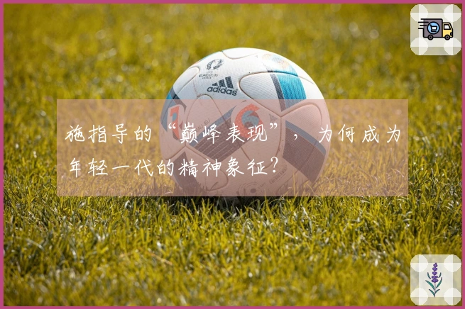 施指导的“巅峰表现”，为何成为年轻一代的精神象征？