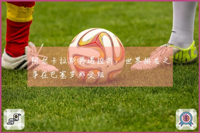 阿尔卡拉斯再遇挫折，世界排名之争在巴塞罗那受阻