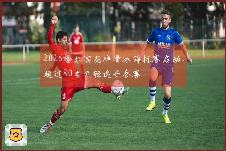 2026哈尔滨花样滑冰锦标赛启动，超过80名年轻选手参赛