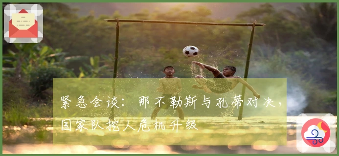 紧急会谈：那不勒斯与孔蒂对决，国家队挖人危机升级