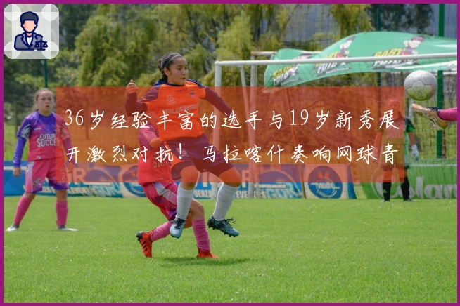 36岁经验丰富的选手与19岁新秀展开激烈对抗！马拉喀什奏响网球青春的华彩乐章