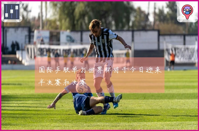 国际乒联单打世界杯将于今日迎来半决赛和决赛