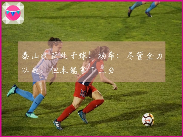 泰山收获处子球！杨希：尽管全力以赴，但未能拿下三分