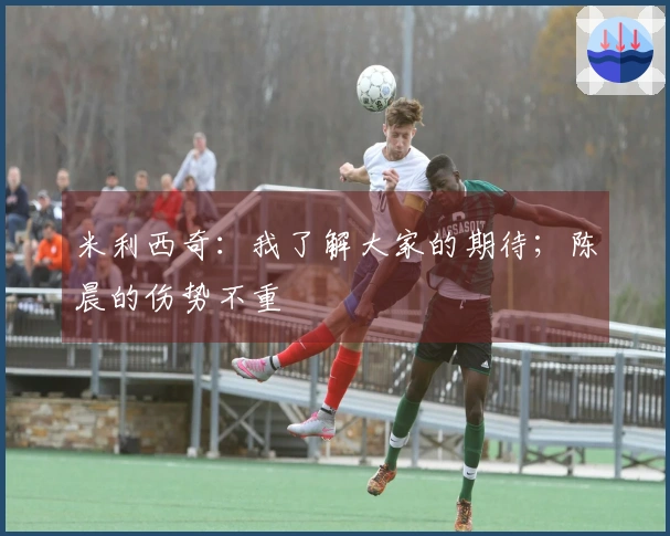 米利西奇：我了解大家的期待；陈晨的伤势不重