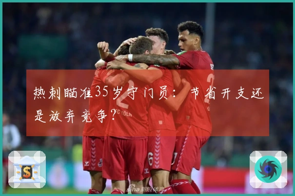 热刺瞄准35岁守门员：节省开支还是放弃竞争？