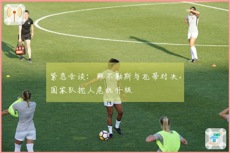 紧急会谈：那不勒斯与孔蒂对决，国家队挖人危机升级