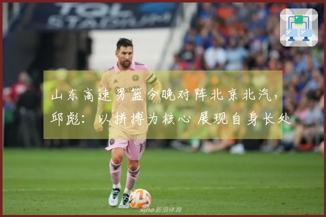 山东高速男篮今晚对阵北京北汽，邱彪：以拼搏为核心 展现自身长处
