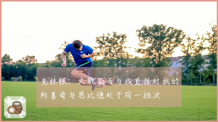 克林根：文班亚马与我直接对抗的约基奇与恩比德处于同一档次