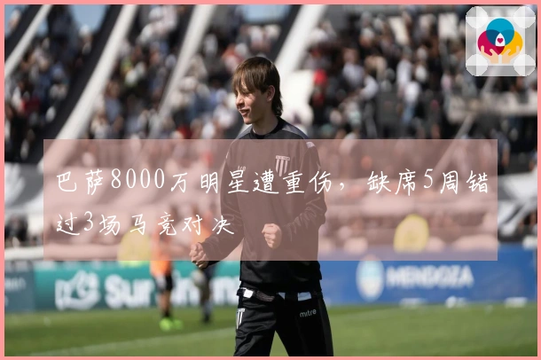 巴萨8000万明星遭重伤，缺席5周错过3场马竞对决