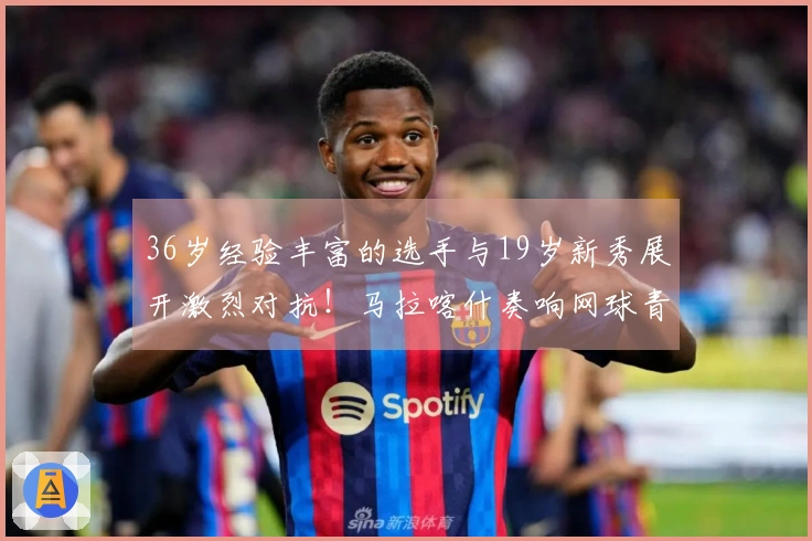 36岁经验丰富的选手与19岁新秀展开激烈对抗！马拉喀什奏响网球青春的华彩乐章