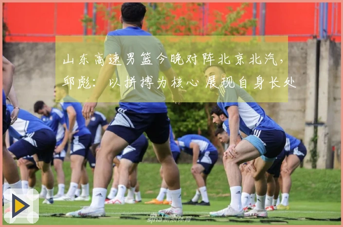 山东高速男篮今晚对阵北京北汽，邱彪：以拼搏为核心 展现自身长处
