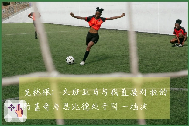 克林根：文班亚马与我直接对抗的约基奇与恩比德处于同一档次